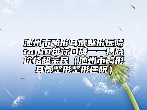 池州市畸形耳廓整形醫(yī)院top10排行口碑一一揭曉價(jià)格超親民（池州市畸形耳廓整形整形醫(yī)院）