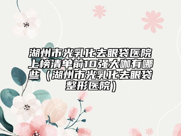 湖州市光乳化去眼袋醫(yī)院上榜清單前10強(qiáng)大咖有哪些（湖州市光乳化去眼袋整形醫(yī)院）