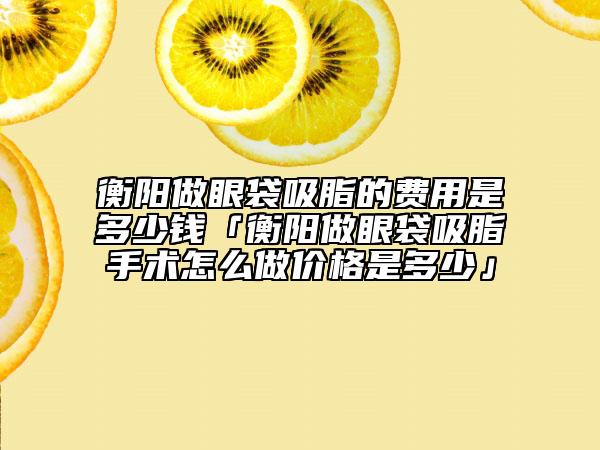 衡陽做眼袋吸脂的費(fèi)用是多少錢「衡陽做眼袋吸脂手術(shù)怎么做價格是多少」