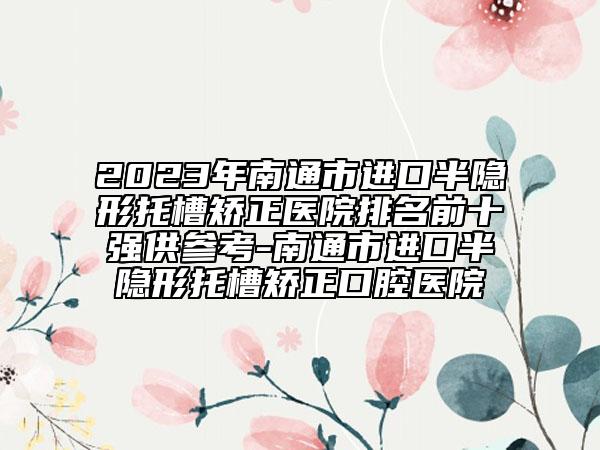 2023年南通市進(jìn)口半隱形托槽矯正醫(yī)院排名前十強(qiáng)供參考-南通市進(jìn)口半隱形托槽矯正口腔醫(yī)院