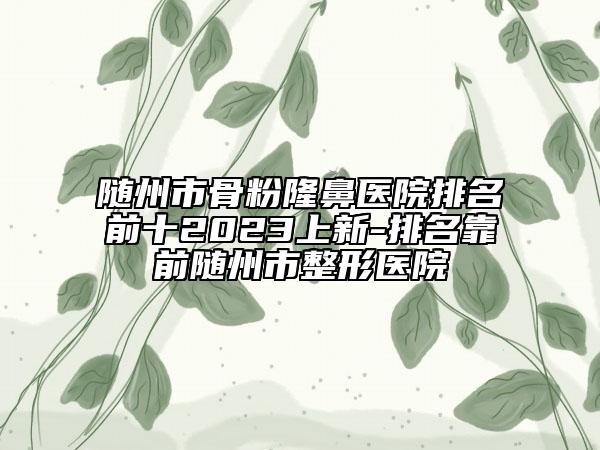 隨州市骨粉隆鼻醫(yī)院排名前十2023上新-排名靠前隨州市整形醫(yī)院