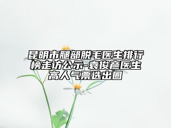 昆明市腿部脫毛醫(yī)生排行榜走訪公示-袁俊彥醫(yī)生高人氣票選出圈