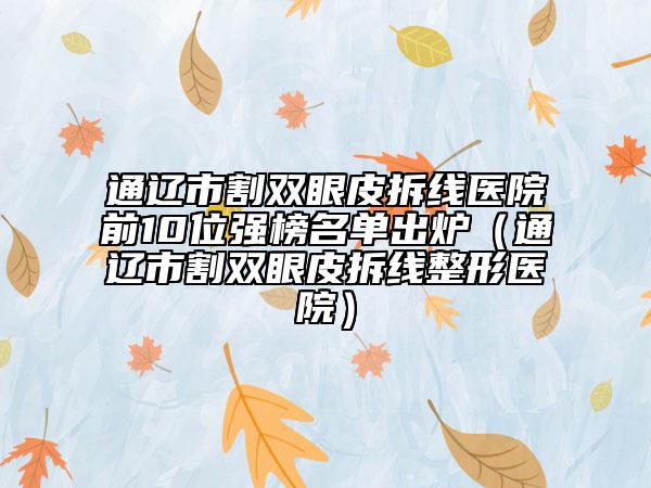 通遼市割雙眼皮拆線醫(yī)院前10位強(qiáng)榜名單出爐（通遼市割雙眼皮拆線整形醫(yī)院）