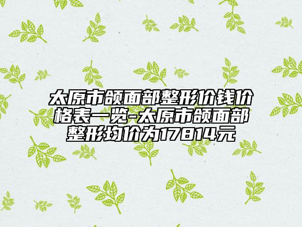 太原市頜面部整形價錢價格表一覽-太原市頜面部整形均價為17814元