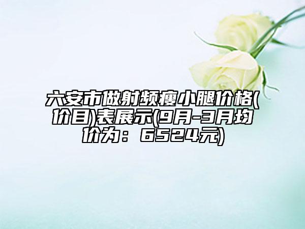 六安市做射頻瘦小腿價(jià)格(價(jià)目)表展示(9月-3月均價(jià)為：6524元)