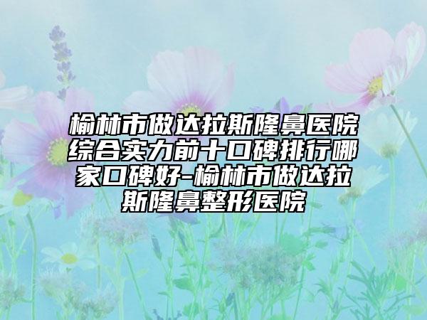 榆林市做達拉斯隆鼻醫(yī)院綜合實力前十口碑排行哪家口碑好-榆林市做達拉斯隆鼻整形醫(yī)院