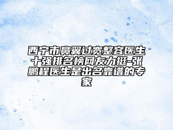 西寧市鼻翼過寬整容醫(yī)生十強(qiáng)排名榜網(wǎng)友力挺-張鵬程醫(yī)生是出名靠譜的專家