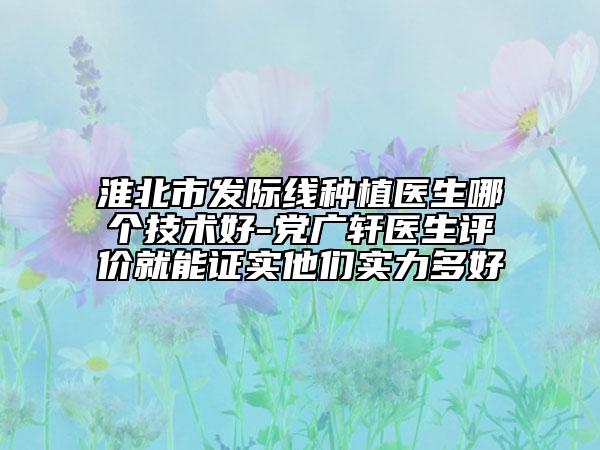 淮北市發(fā)際線種植醫(yī)生哪個技術(shù)好-黨廣軒醫(yī)生評價就能證實他們實力多好