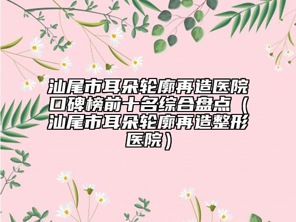 汕尾市耳朵輪廓再造醫(yī)院口碑榜前十名綜合盤點（汕尾市耳朵輪廓再造整形醫(yī)院）