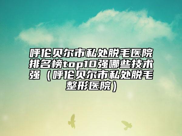 呼倫貝爾市私處脫毛醫(yī)院排名榜top10強(qiáng)哪些技術(shù)強(qiáng)（呼倫貝爾市私處脫毛整形醫(yī)院）