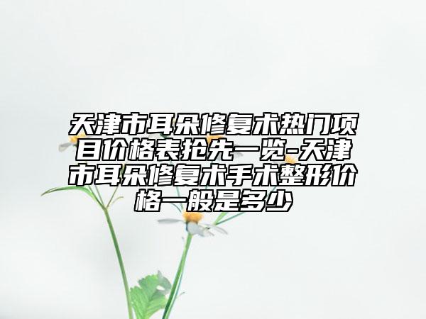 天津市耳朵修復術熱門項目價格表搶先一覽-天津市耳朵修復術手術整形價格一般是多少