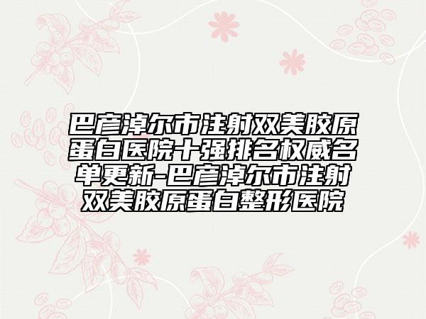 巴彥淖爾市注射雙美膠原蛋白醫(yī)院十強排名權威名單更新-巴彥淖爾市注射雙美膠原蛋白整形醫(yī)院