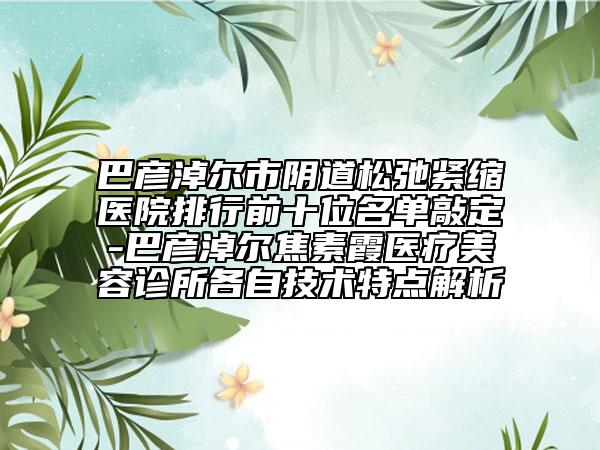 巴彥淖爾市陰道松弛緊縮醫(yī)院排行前十位名單敲定-巴彥淖爾焦素霞醫(yī)療美容診所各自技術(shù)特點(diǎn)解析