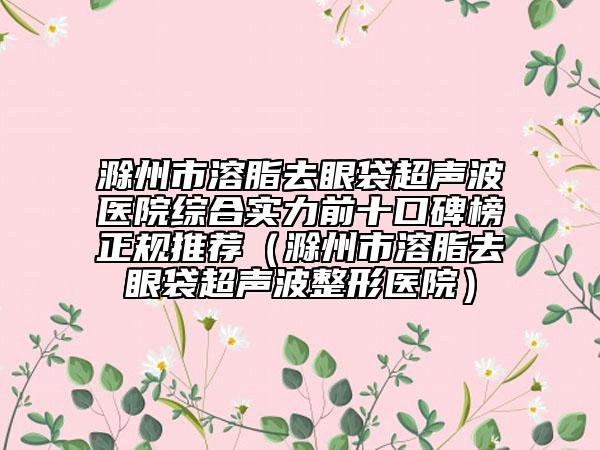 滁州市溶脂去眼袋超聲波醫(yī)院綜合實力前十口碑榜正規(guī)推薦（滁州市溶脂去眼袋超聲波整形醫(yī)院）