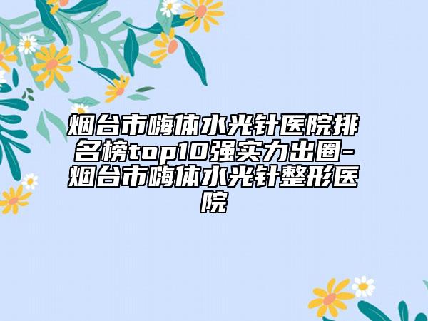 煙臺(tái)市嗨體水光針醫(yī)院排名榜top10強(qiáng)實(shí)力出圈-煙臺(tái)市嗨體水光針整形醫(yī)院