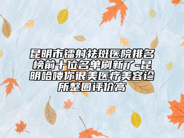 昆明市鐳射祛斑醫(yī)院排名榜前十位名單刷新了-昆明哈嘍你很美醫(yī)療美容診所整圈評價高