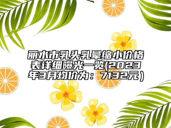 麗水市乳頭乳暈縮小價格表詳細曝光一覽(2023年3月均價為：7132元）