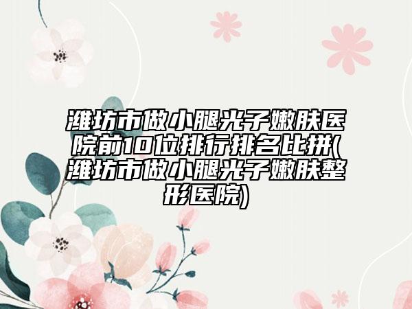 濰坊市做小腿光子嫩膚醫(yī)院前10位排行排名比拼(濰坊市做小腿光子嫩膚整形醫(yī)院)