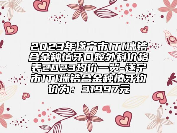 2023年遂寧市ITI瑞鋯合金種植牙口腔外科價(jià)格表2023均價(jià)一覽-遂寧市ITI瑞鋯合金種植牙均價(jià)為：31997元