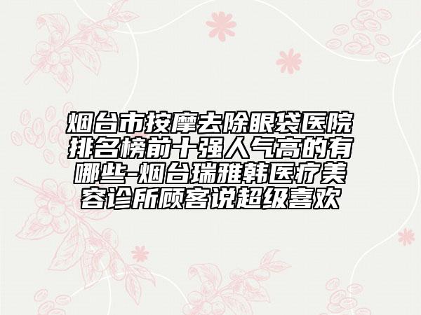 煙臺市按摩去除眼袋醫(yī)院排名榜前十強人氣高的有哪些-煙臺瑞雅韓醫(yī)療美容診所顧客說超級喜歡