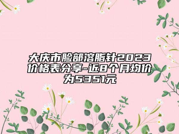 大慶市臉部溶脂針2023價格表分享-近8個月均價為5351元