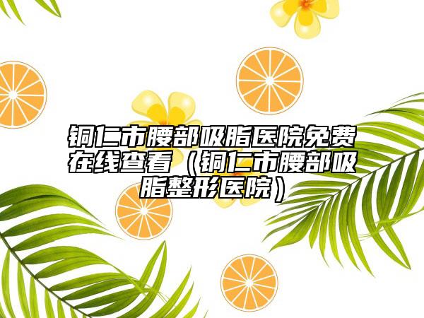 銅仁市腰部吸脂醫(yī)院免費(fèi)在線查看（銅仁市腰部吸脂整形醫(yī)院）