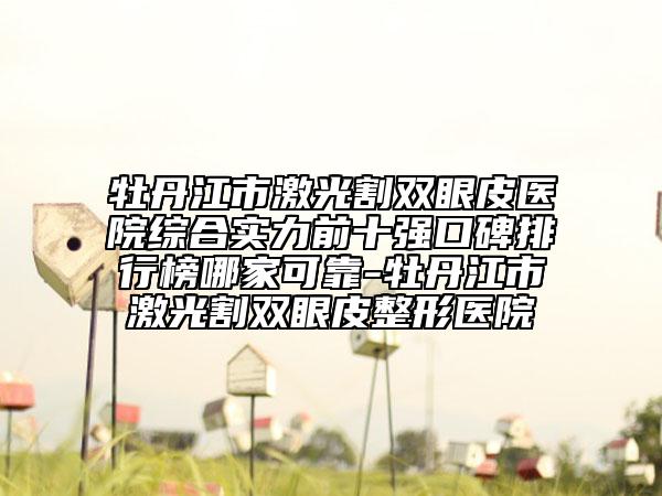 牡丹江市激光割雙眼皮醫(yī)院綜合實力前十強(qiáng)口碑排行榜哪家可靠-牡丹江市激光割雙眼皮整形醫(yī)院