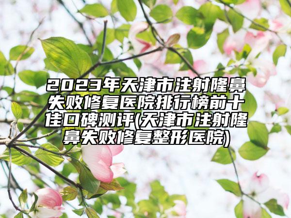 2023年天津市注射隆鼻失敗修復(fù)醫(yī)院排行榜前十佳口碑測(cè)評(píng)(天津市注射隆鼻失敗修復(fù)整形醫(yī)院)