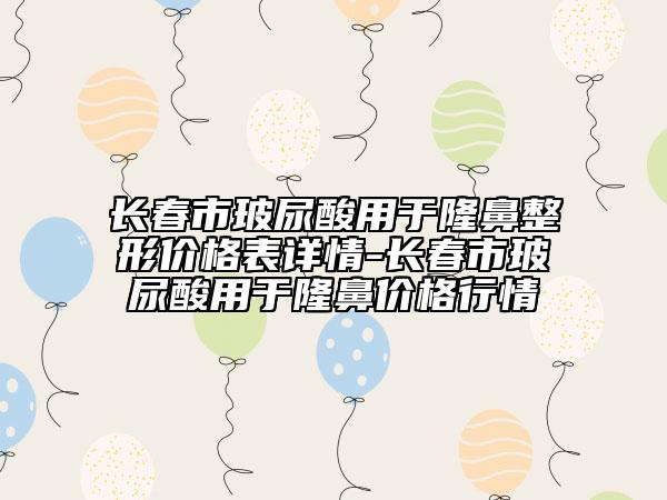 長春市玻尿酸用于隆鼻整形價格表詳情-長春市玻尿酸用于隆鼻價格行情