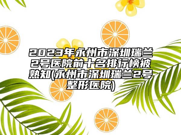 2023年永州市深圳瑞蘭2號醫(yī)院前十名排行榜被熟知(永州市深圳瑞蘭2號整形醫(yī)院)