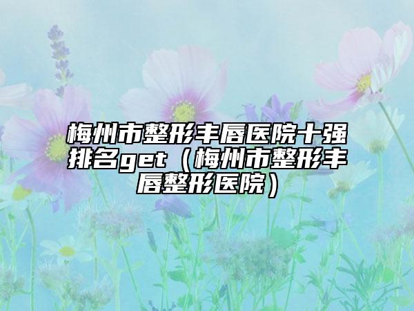 梅州市整形豐唇醫(yī)院十強排名get（梅州市整形豐唇整形醫(yī)院）