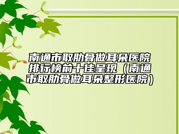 南通市取肋骨做耳朵醫(yī)院排行榜前十佳呈現(xiàn)（南通市取肋骨做耳朵整形醫(yī)院）