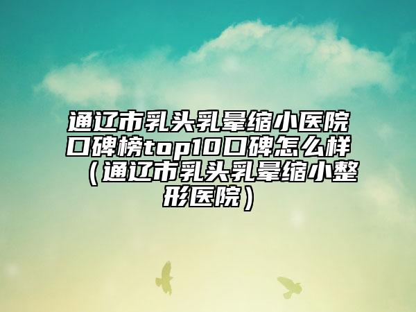 通遼市乳頭乳暈縮小醫(yī)院口碑榜top10口碑怎么樣（通遼市乳頭乳暈縮小整形醫(yī)院）