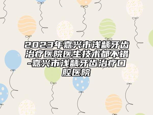 2023年嘉興市淺齲牙齒治療醫(yī)院醫(yī)生技術(shù)都不錯-嘉興市淺齲牙齒治療口腔醫(yī)院