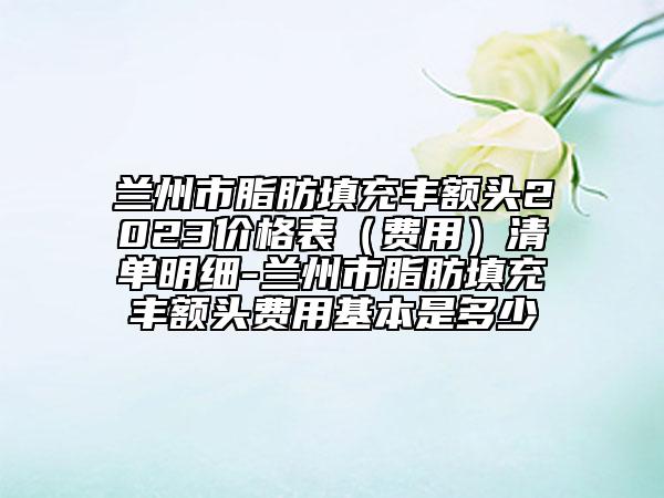 蘭州市脂肪填充豐額頭2023價格表（費用）清單明細-蘭州市脂肪填充豐額頭費用基本是多少