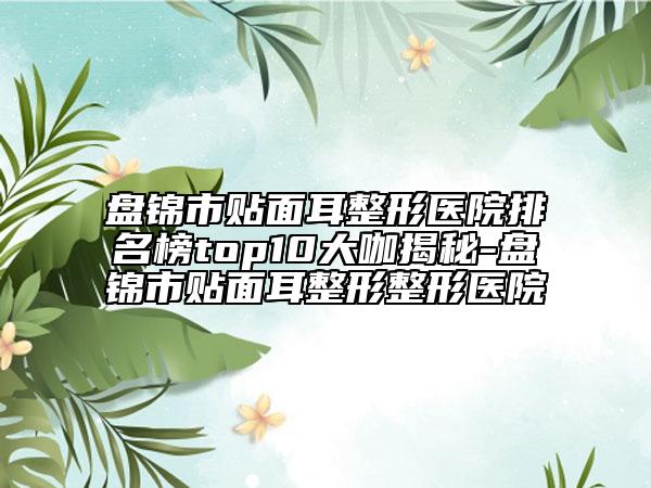 盤錦市貼面耳整形醫(yī)院排名榜top10大咖揭秘-盤錦市貼面耳整形整形醫(yī)院