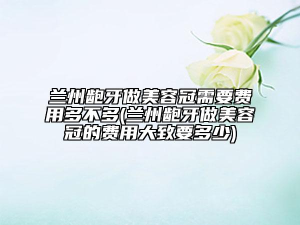 蘭州齙牙做美容冠需要費(fèi)用多不多(蘭州齙牙做美容冠的費(fèi)用大致要多少)