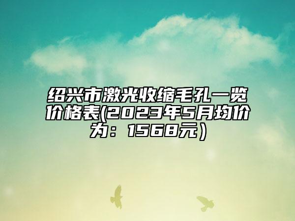 紹興市激光收縮毛孔一覽價格表(2023年5月均價為：1568元）