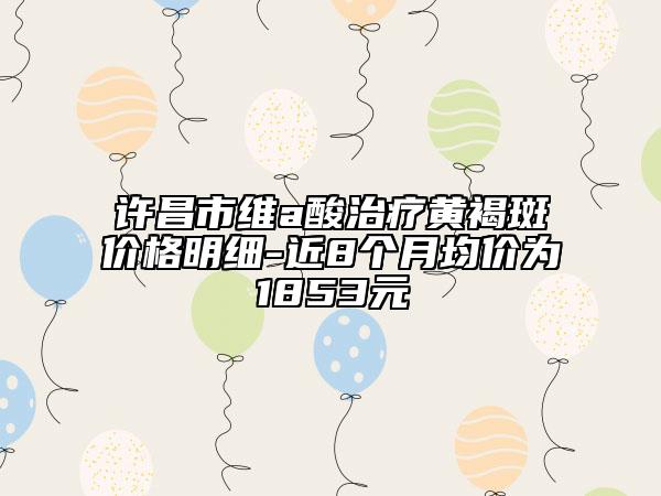 許昌市維a酸治療黃褐斑價格明細-近8個月均價為1853元