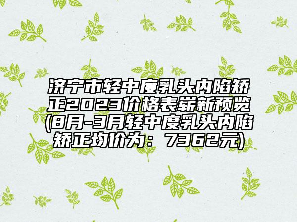 濟寧市輕中度乳頭內(nèi)陷矯正2023價格表嶄新預(yù)覽(8月-3月輕中度乳頭內(nèi)陷矯正均價為：7362元)