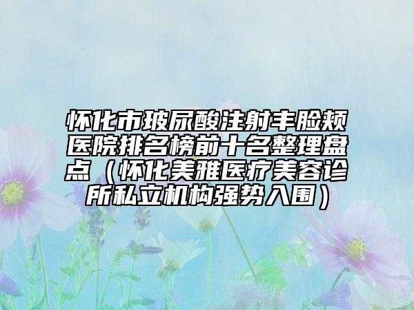 懷化市玻尿酸注射豐臉頰醫(yī)院排名榜前十名整理盤點（懷化美雅醫(yī)療美容診所私立機構(gòu)強勢入圍）