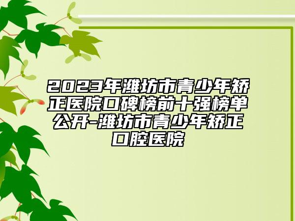 2023年濰坊市青少年矯正醫(yī)院口碑榜前十強(qiáng)榜單公開(kāi)-濰坊市青少年矯正口腔醫(yī)院