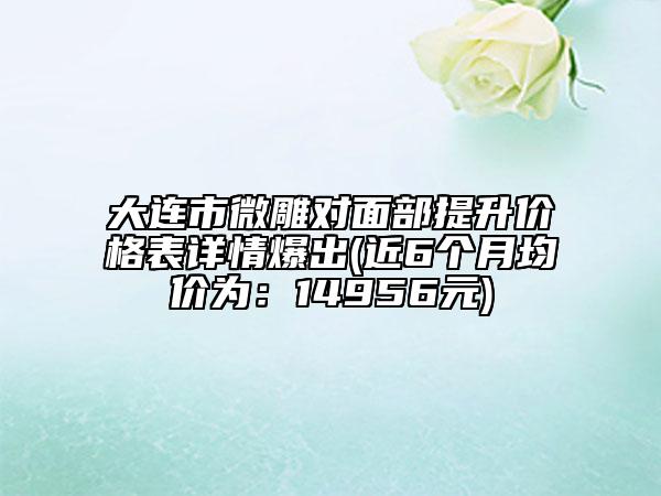 大連市微雕對面部提升價格表詳情爆出(近6個月均價為：14956元)