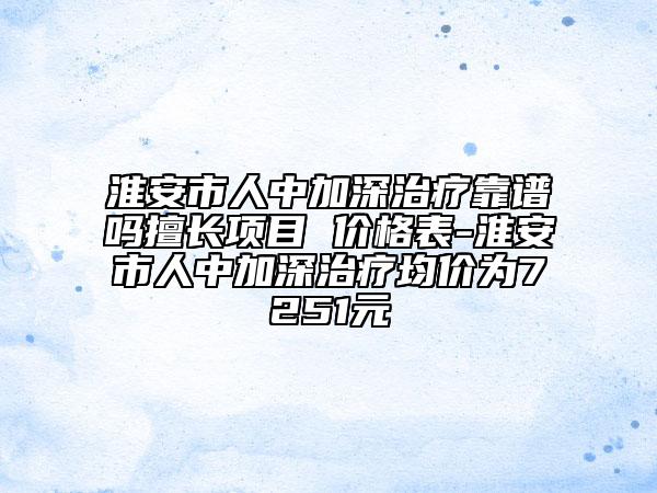 淮安市人中加深治療靠譜嗎擅長項目 價格表-淮安市人中加深治療均價為7251元