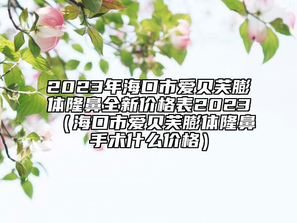 2023年?？谑袗圬愜脚蝮w隆鼻全新價格表2023（海口市愛貝芙膨體隆鼻手術(shù)什么價格）