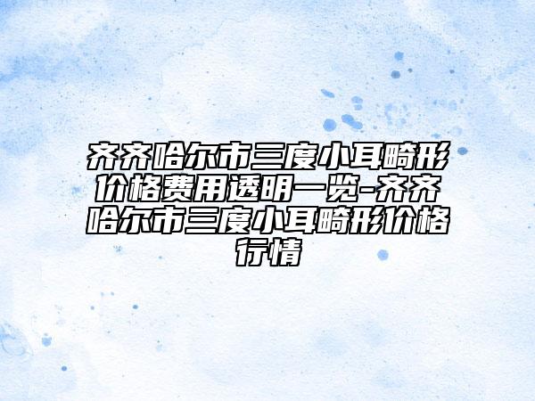 齊齊哈爾市三度小耳畸形價格費用透明一覽-齊齊哈爾市三度小耳畸形價格行情