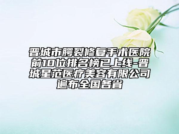 晉城市腭裂修復(fù)手術(shù)醫(yī)院前10位排名榜已上線-晉城星范醫(yī)療美容有限公司遍布全國各省