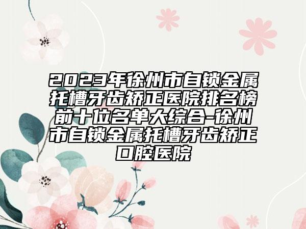 2023年徐州市自鎖金屬托槽牙齒矯正醫(yī)院排名榜前十位名單大綜合-徐州市自鎖金屬托槽牙齒矯正口腔醫(yī)院