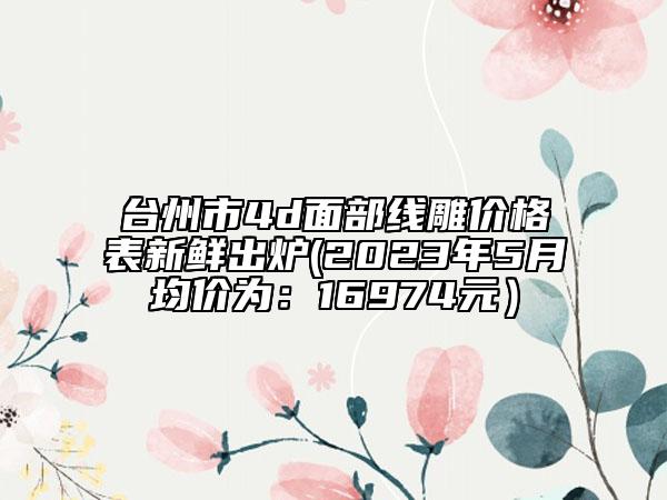 臺(tái)州市4d面部線雕價(jià)格表新鮮出爐(2023年5月均價(jià)為：16974元）