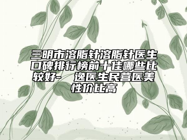 三明市溶脂針溶脂針醫(yī)生口碑排行榜前十佳哪些比較好-陳東逸醫(yī)生民營醫(yī)美性價(jià)比高